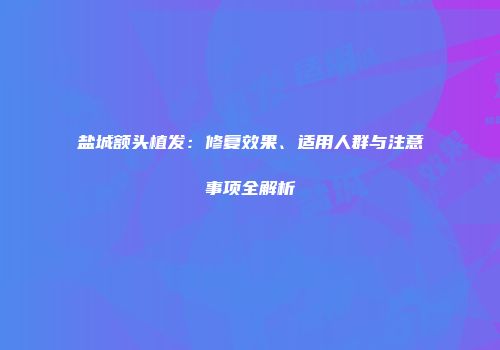 盐城额头植发：修复效果、适用人群与注意事项全解析