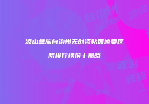 凉山彝族自治州无创瓷贴面修复医院排行榜前十揭晓