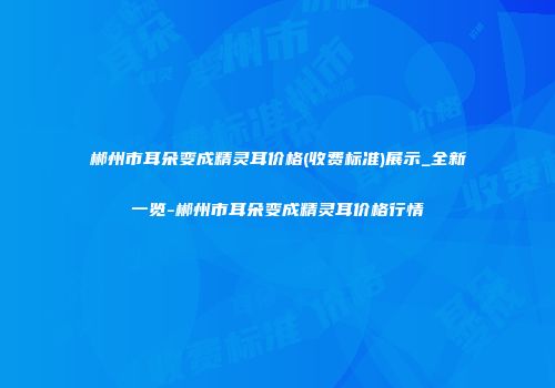 郴州市耳朵变成精灵耳价格(收费标准)展示_全新一览-郴州市耳朵变成精灵耳价格行情