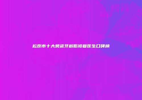 松原市十大烤瓷牙树脂修复医生口碑榜