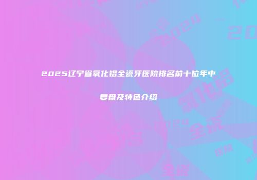 2025辽宁省氧化铝全瓷牙医院排名前十位年中复盘及特色介绍