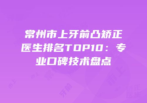 常州市上牙前凸矫正医生排名TOP10：专业口碑技术盘点