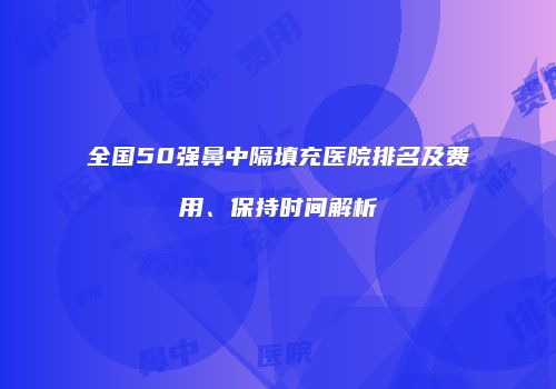 全国50强鼻中隔填充医院排名及费用、保持时间解析