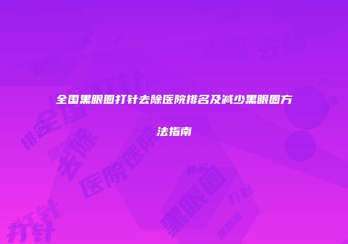 全国黑眼圈打针去除医院排名及减少黑眼圈方法指南