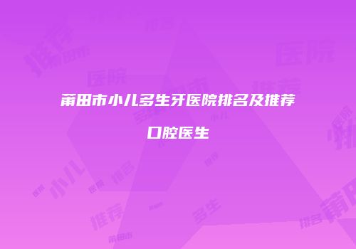 莆田市小儿多生牙医院排名及推荐口腔医生