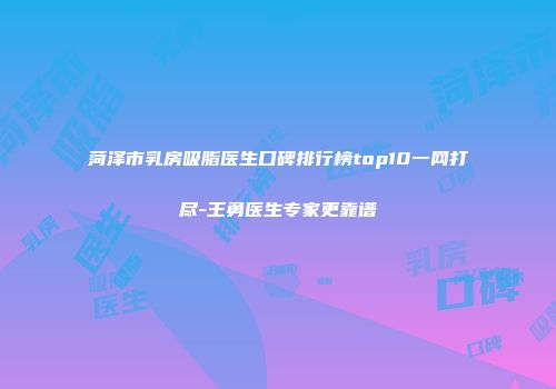 菏泽市乳房吸脂医生口碑排行榜top10一网打尽-王勇医生专家更靠谱