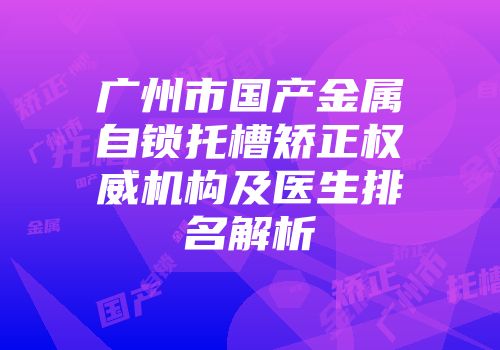 广州市国产金属自锁托槽矫正权威机构及医生排名解析