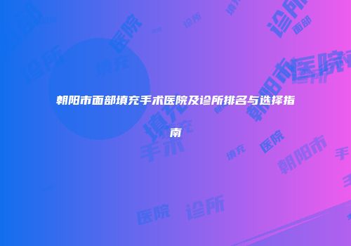 朝阳市面部填充手术医院及诊所排名与选择指南