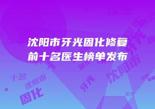 沈阳市牙光固化修复前十名医生榜单发布