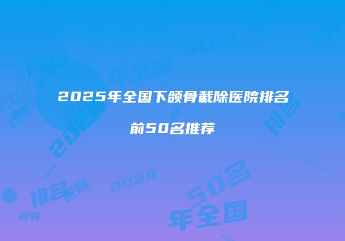 2025年全国下颌骨截除医院排名前50名推荐