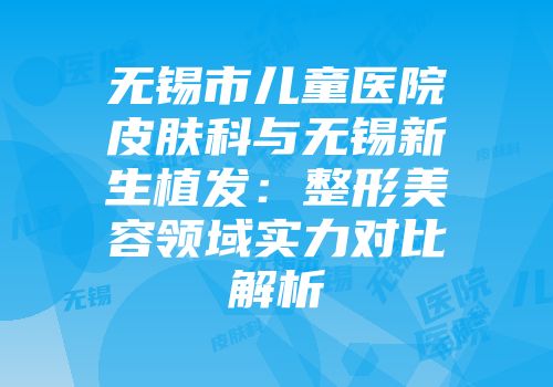无锡市儿童医院皮肤科与无锡新生植发：整形美容领域实力对比解析
