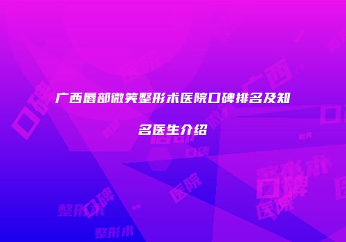 广西唇部微笑整形术医院口碑排名及知名医生介绍