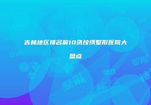 吉林地区排名前10洗纹绣整形医院大盘点