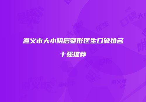遵义市大小阴唇整形医生口碑排名十强推荐