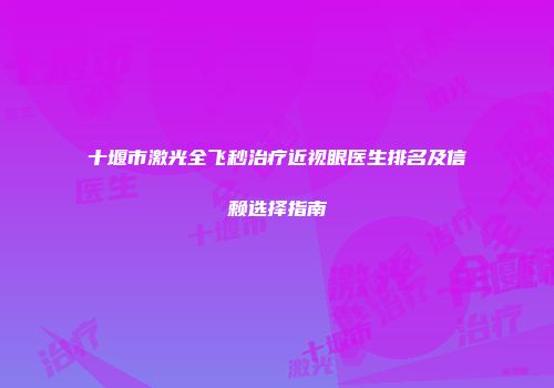 十堰市激光全飞秒治疗近视眼医生排名及信赖选择指南