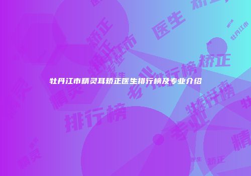 牡丹江市精灵耳矫正医生排行榜及专业介绍