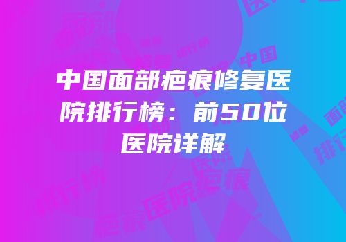 中国面部疤痕修复医院排行榜：前50位医院详解
