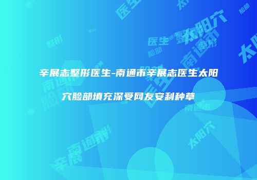 辛展志整形医生-南通市辛展志医生太阳穴脸部填充深受网友安利种草