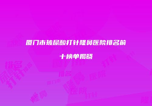 厦门市玻尿酸打针隆鼻医院排名前十榜单揭晓