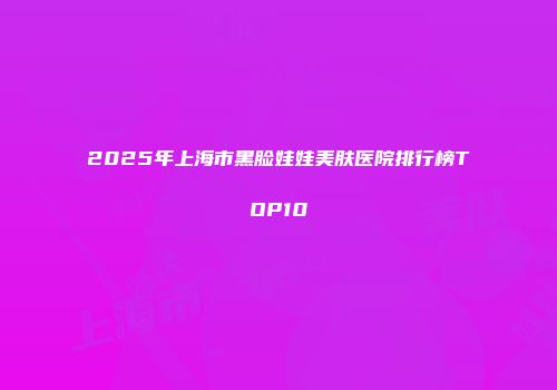 2025年上海市黑脸娃娃美肤医院排行榜TOP10
