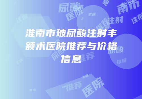 淮南市玻尿酸注射丰额术医院推荐与价格信息