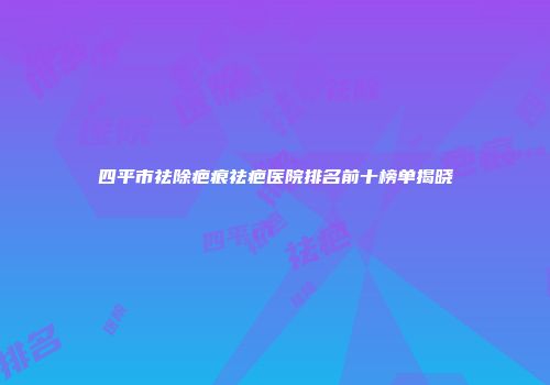 四平市祛除疤痕祛疤医院排名前十榜单揭晓