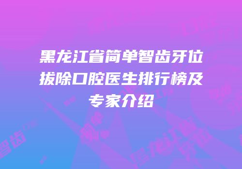 黑龙江省简单智齿牙位拔除口腔医生排行榜及专家介绍