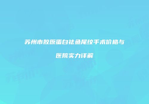 苏州市胶原蛋白祛鱼尾纹手术价格与医院实力详解