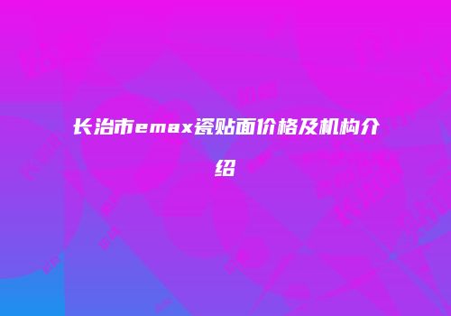 长治市emax瓷贴面价格及机构介绍