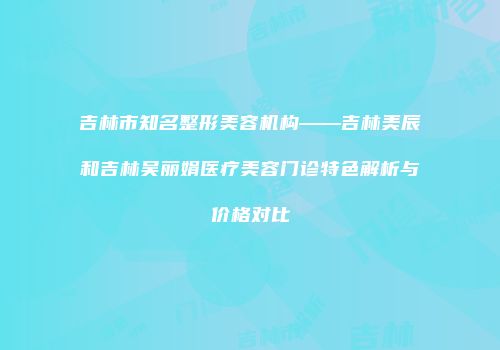 吉林市知名整形美容机构——吉林美辰和吉林吴丽娟医疗美容门诊特色解析与价格对比