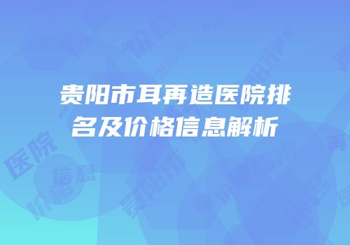 贵阳市耳再造医院排名及价格信息解析