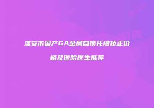 淮安市国产GA金属自锁托槽矫正价格及医院医生推荐