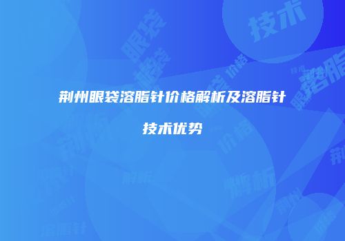 荆州眼袋溶脂针价格解析及溶脂针技术优势