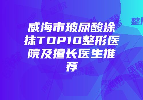 威海市玻尿酸涂抹TOP10整形医院及擅长医生推荐