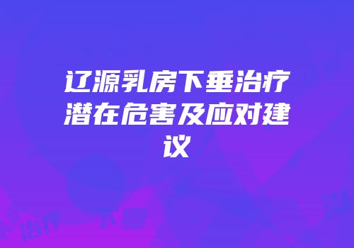辽源乳房下垂治疗潜在危害及应对建议