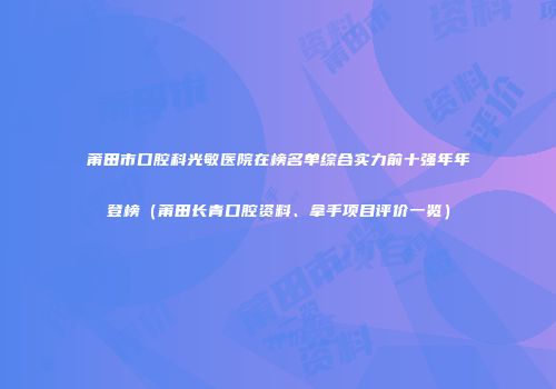 莆田市口腔科光敏医院在榜名单综合实力前十强年年登榜（莆田长青口腔资料、拿手项目评价一览）