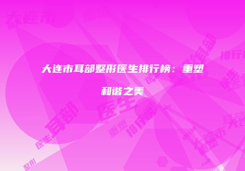 大连市耳部整形医生排行榜：重塑和谐之美