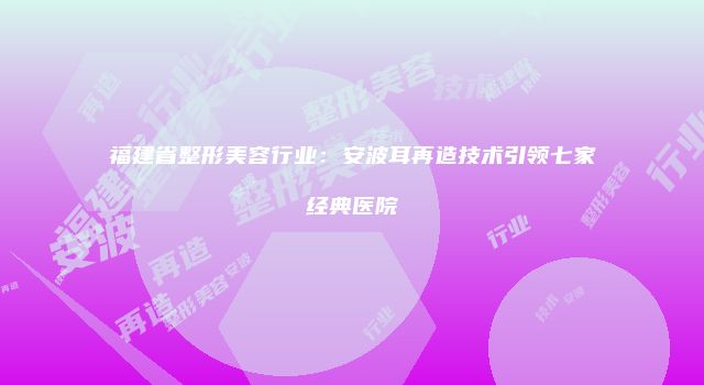 福建省整形美容行业：安波耳再造技术引领七家经典医院
