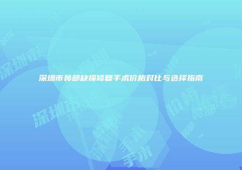 深圳市鼻部缺损修复手术价格对比与选择指南