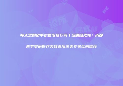 韩式双眼皮手术医院排行前十位明细更新！成都青羊赛丽医疗美容诊所医美专家红榜推荐
