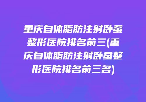 重庆自体脂肪注射卧蚕整形医院排名前三(重庆自体脂肪注射卧蚕整形医院排名前三名)