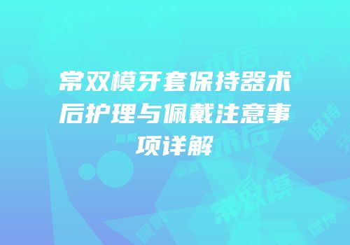 常双模牙套保持器术后护理与佩戴注意事项详解
