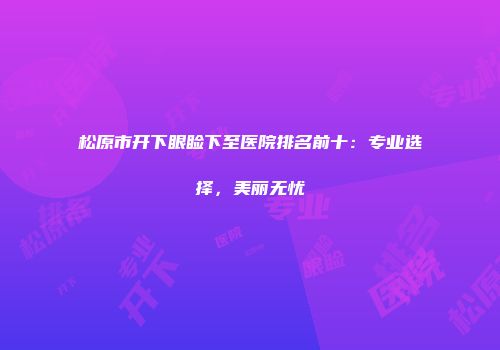 松原市开下眼睑下至医院排名前十：专业选择，美丽无忧