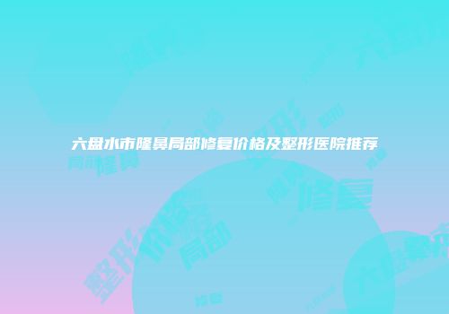 六盘水市隆鼻局部修复价格及整形医院推荐