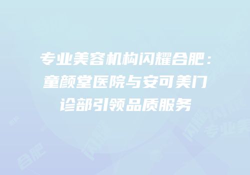 专业美容机构闪耀合肥：童颜堂医院与安可美门诊部引领品质服务