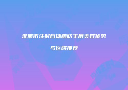 淮南市注射自体脂肪丰唇美容优势与医院推荐