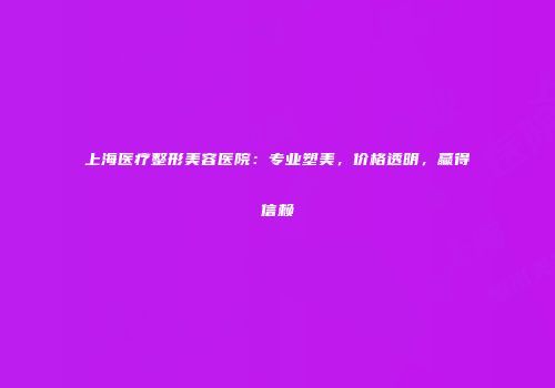 上海医疗整形美容医院：专业塑美，价格透明，赢得信赖
