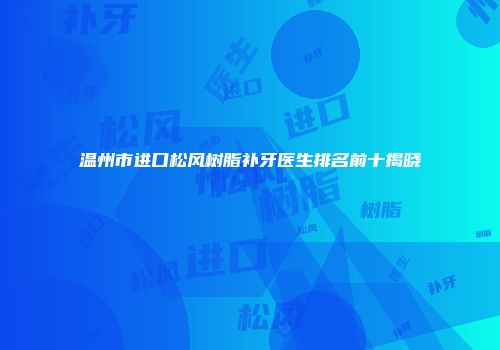 温州市进口松风树脂补牙医生排名前十揭晓