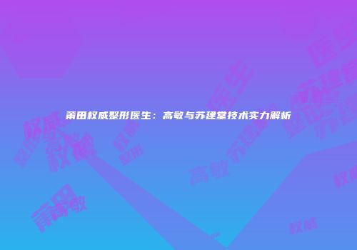 莆田权威整形医生：高敏与苏建堂技术实力解析