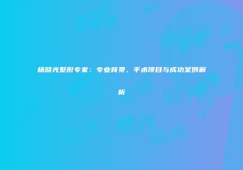 杨晓光整形专家：专业背景、手术项目与成功案例解析